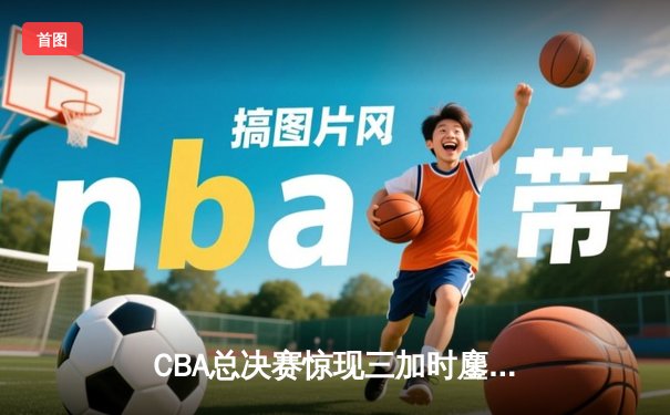 CBA总决赛惊现三加时鏖战 辽宁本钢险胜广东东莞大益夺赛点