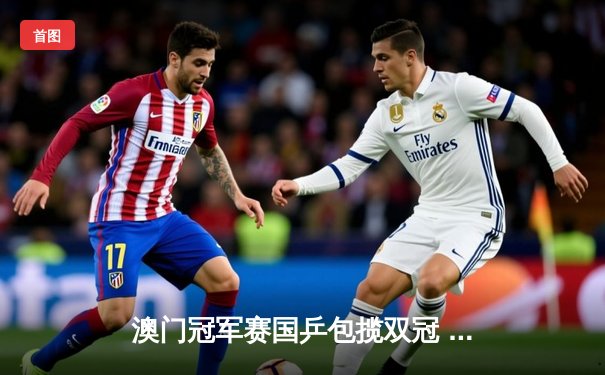 澳门冠军赛国乒包揽双冠 王楚钦孙颖莎单打登顶展现统治力