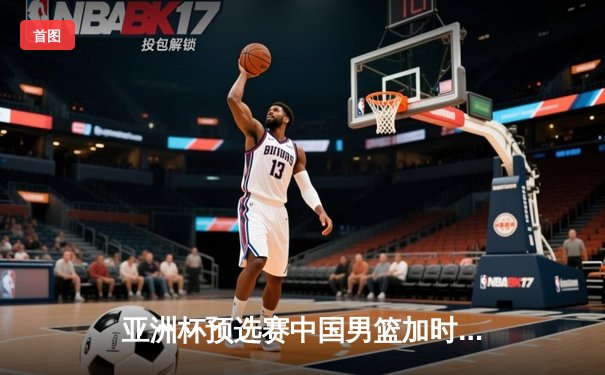 亚洲杯预选赛中国男篮加时险胜日本，周琦27+12统治内线