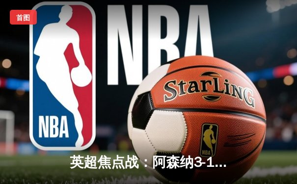 英超焦点战：阿森纳3-1逆转曼联，萨卡传射建功锁定争冠关键三分