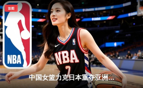 中国女篮力克日本重夺亚洲杯，韩旭独揽26分荣膺MVP