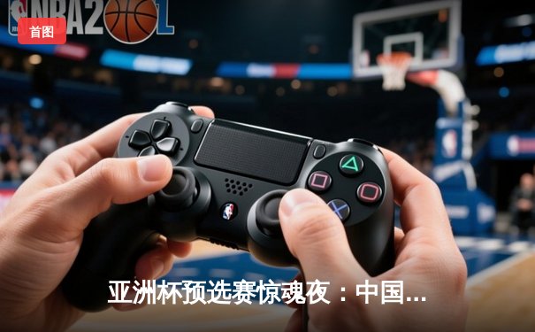 亚洲杯预选赛惊魂夜：中国男篮加时险胜日本，周琦27+15统治内线