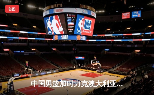 中国男篮加时力克澳大利亚，周琦31分统治内线