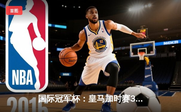 国际冠军杯：皇马加时赛3-2险胜曼城，本泽马双响维尼修斯绝杀