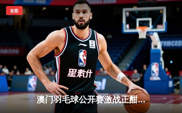 澳门羽毛球公开赛激战正酣，国羽新星王正行力克强敌晋级八强