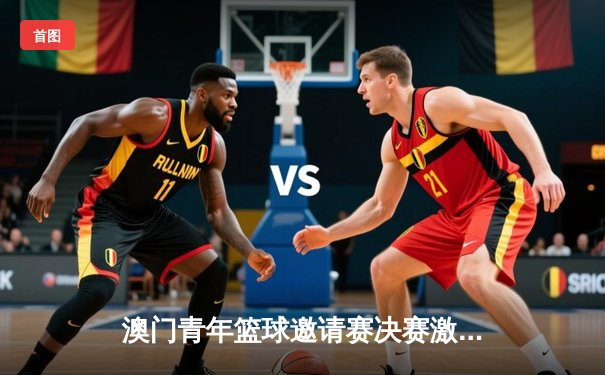 澳门青年篮球邀请赛决赛激战 香港飞鹰队加时险胜广东华南虎