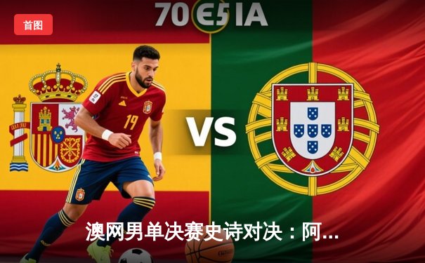 澳网男单决赛史诗对决：阿尔卡拉斯五盘逆转梅德韦杰夫首度加冕