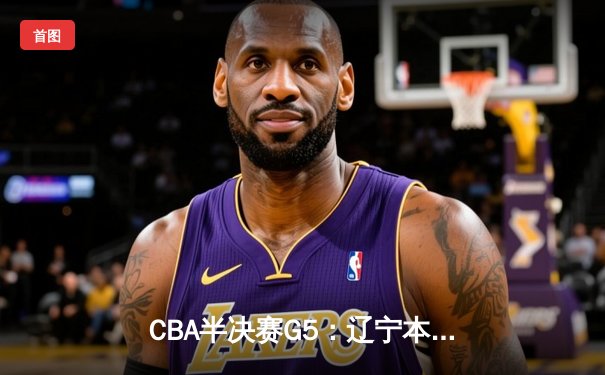 CBA半决赛G5：辽宁本钢加时逆转广东宏远 张镇麟34分创生涯新高